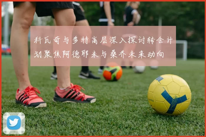 科瓦奇与多特高层深入探讨转会计划聚焦阿德耶米与桑乔未来动向