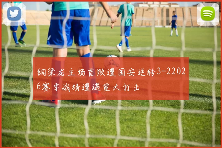 铜梁龙主场首败遭国安逆转3-22026赛季战绩遭遇重大打击