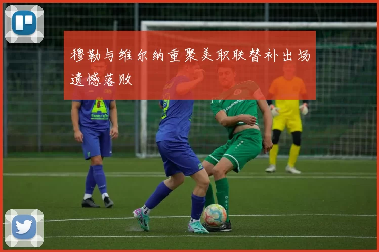 穆勒与维尔纳重聚美职联替补出场遗憾落败