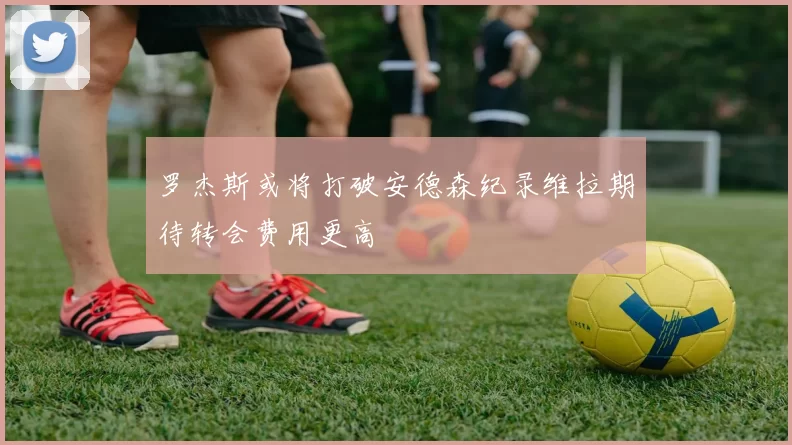罗杰斯或将打破安德森纪录维拉期待转会费用更高