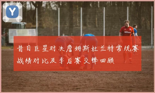 昔日巨星对决詹姆斯杜兰特常规赛战绩对比及季后赛交锋回顾