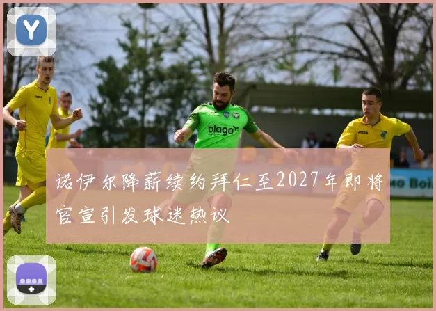 诺伊尔降薪续约拜仁至2027年即将官宣引发球迷热议