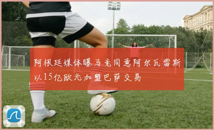阿根廷媒体曝马竞同意阿尔瓦雷斯以15亿欧元加盟巴萨交易