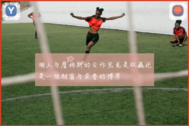 湖人与詹姆斯的合作究竟是双赢还是一场财富与荣誉的博弈