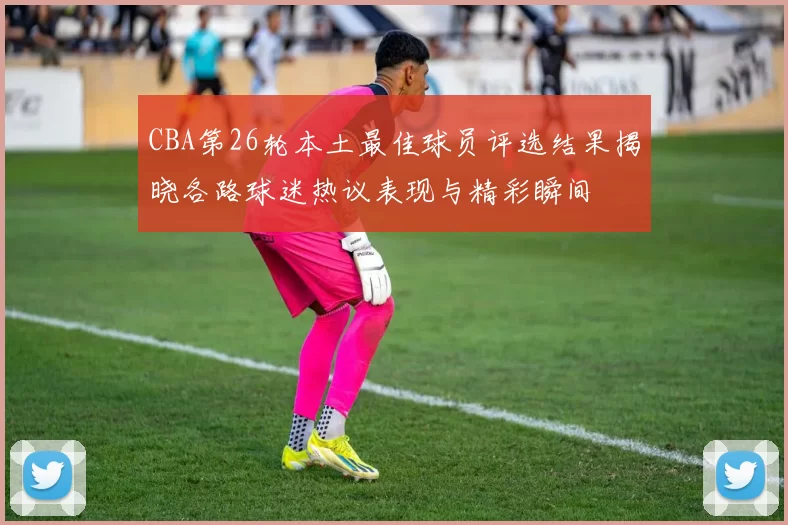 CBA第26轮本土最佳球员评选结果揭晓各路球迷热议表现与精彩瞬间