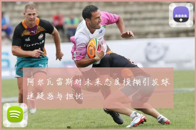 阿尔瓦雷斯对未来态度模糊引发球迷疑惑与担忧
