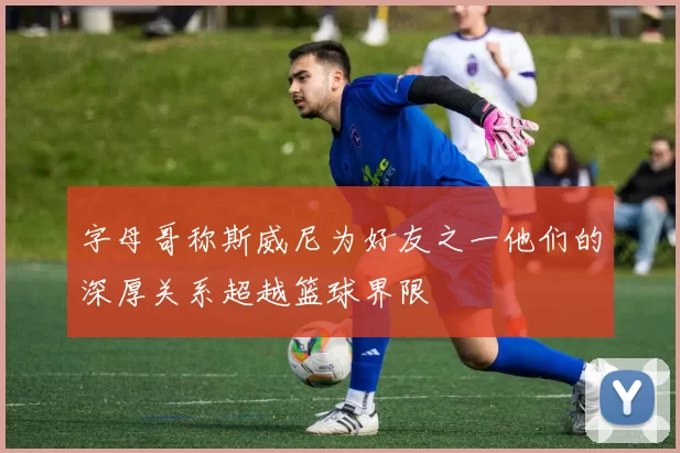 字母哥称斯威尼为好友之一他们的深厚关系超越篮球界限