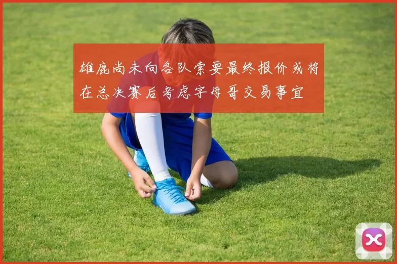 雄鹿尚未向各队索要最终报价或将在总决赛后考虑字母哥交易事宜