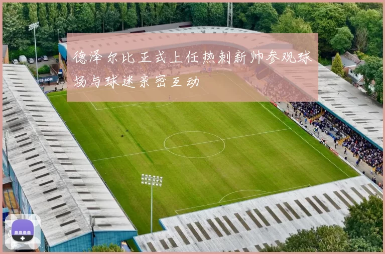 德泽尔比正式上任热刺新帅参观球场与球迷亲密互动