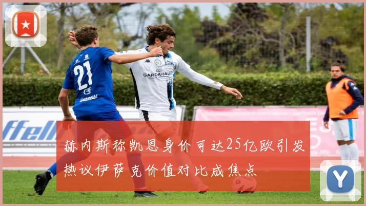 赫内斯称凯恩身价可达25亿欧引发热议伊萨克价值对比成焦点
