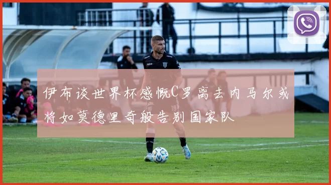 伊布谈世界杯感慨C罗离去内马尔或将如莫德里奇般告别国家队