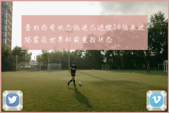 普利西奇状态低迷已连续16场未进球需在世界杯前重拾状态