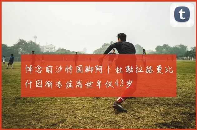 悼念前沙特国脚阿卜杜勒拉赫曼比什因渐冻症离世年仅43岁