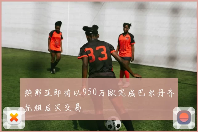 热那亚即将以950万欧完成巴尔丹齐先租后买交易