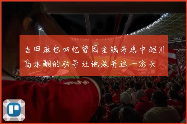 吉田麻也回忆曾因金钱考虑中超川岛永嗣的劝导让他放弃这一念头