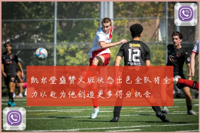 凯尔登盛赞文班状态出色全队将全力以赴为他创造更多得分机会