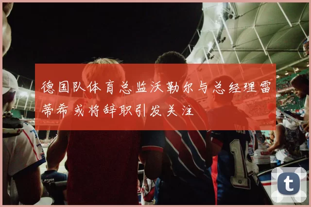 德国队体育总监沃勒尔与总经理雷蒂希或将辞职引发关注