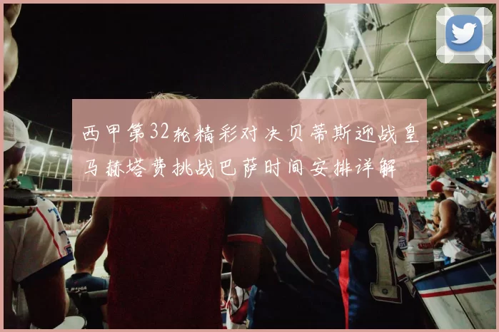 西甲第32轮精彩对决贝蒂斯迎战皇马赫塔费挑战巴萨时间安排详解