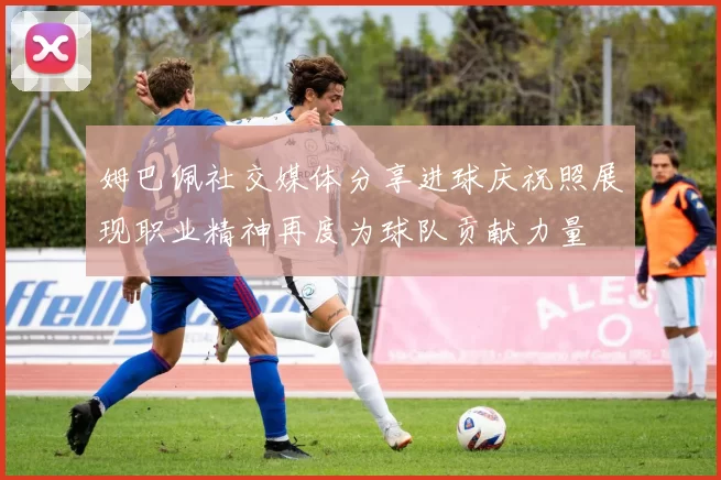 姆巴佩社交媒体分享进球庆祝照展现职业精神再度为球队贡献力量