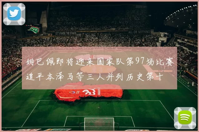 姆巴佩即将迎来国家队第97场比赛追平本泽马等三人并列历史第十