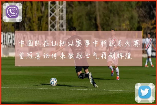 中国队在仙桃站赛事中斩获系列赛首冠喜讯传来激励士气再创辉煌