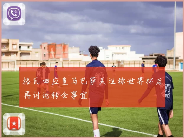 格瓦回应皇马巴萨关注称世界杯后再讨论转会事宜